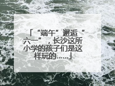 “端午”邂逅“六一”，长沙这所小学的孩子们是这样玩的……